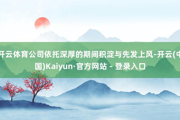 开云体育公司依托深厚的期间积淀与先发上风-开云(中国)Kaiyun·官方网站 - 登录入口