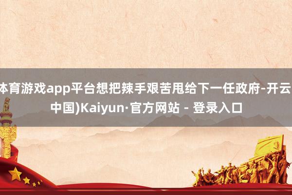 体育游戏app平台想把辣手艰苦甩给下一任政府-开云(中国)Kaiyun·官方网站 - 登录入口