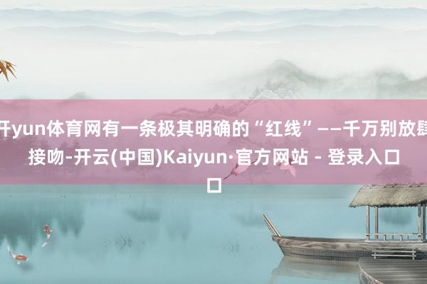 开yun体育网有一条极其明确的“红线”——千万别放肆接吻-开云(中国)Kaiyun·官方网站 - 登录入口
