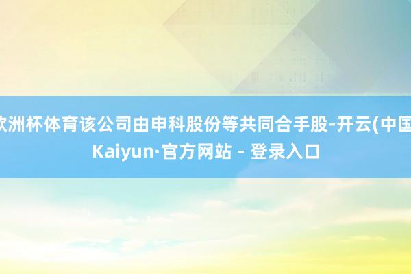 欧洲杯体育该公司由申科股份等共同合手股-开云(中国)Kaiyun·官方网站 - 登录入口