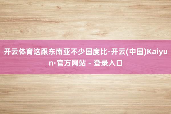 开云体育这跟东南亚不少国度比-开云(中国)Kaiyun·官方网站 - 登录入口