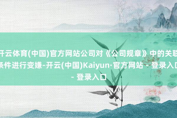 开云体育(中国)官方网站公司对《公司规章》中的关联条件进行变嫌-开云(中国)Kaiyun·官方网站 - 登录入口