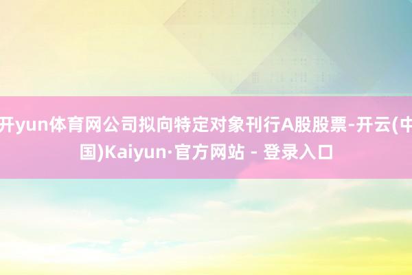 开yun体育网公司拟向特定对象刊行A股股票-开云(中国)Kaiyun·官方网站 - 登录入口