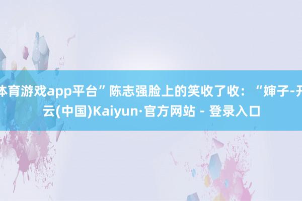 体育游戏app平台”陈志强脸上的笑收了收：“婶子-开云(中国)Kaiyun·官方网站 - 登录入口