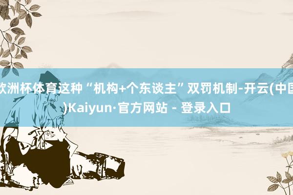 欧洲杯体育这种“机构+个东谈主”双罚机制-开云(中国)Kaiyun·官方网站 - 登录入口