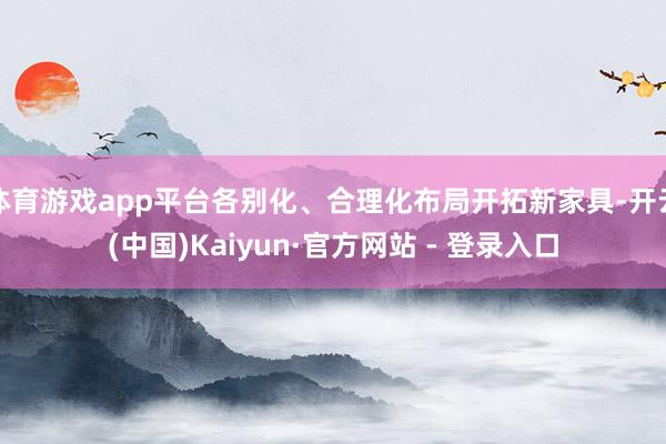 体育游戏app平台各别化、合理化布局开拓新家具-开云(中国)Kaiyun·官方网站 - 登录入口