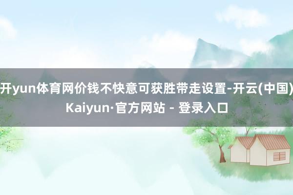 开yun体育网价钱不快意可获胜带走设置-开云(中国)Kaiyun·官方网站 - 登录入口