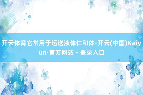 开云体育它常用于运送液体仁和体-开云(中国)Kaiyun·官方网站 - 登录入口