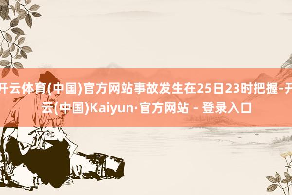 开云体育(中国)官方网站事故发生在25日23时把握-开云(中国)Kaiyun·官方网站 - 登录入口