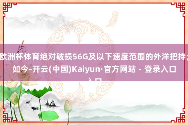 欧洲杯体育绝对破损56G及以下速度范围的外洋把持；如今-开云(中国)Kaiyun·官方网站 - 登录入口