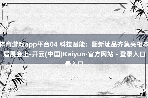 体育游戏app平台04 科技赋能：翻新址品齐集亮相本届展会上-开云(中国)Kaiyun·官方网站 - 登录入口