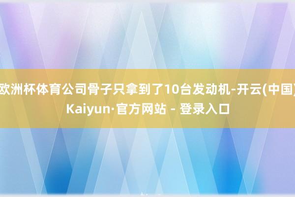 欧洲杯体育公司骨子只拿到了10台发动机-开云(中国)Kaiyun·官方网站 - 登录入口