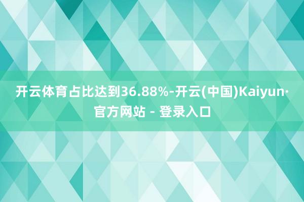 开云体育占比达到36.88%-开云(中国)Kaiyun·官方网站 - 登录入口