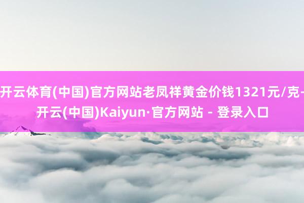 开云体育(中国)官方网站老凤祥黄金价钱1321元/克-开云(中国)Kaiyun·官方网站 - 登录入口