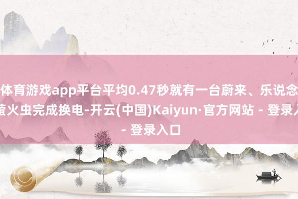 体育游戏app平台平均0.47秒就有一台蔚来、乐说念、萤火虫完成换电-开云(中国)Kaiyun·官方网站 - 登录入口