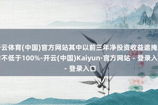 开云体育(中国)官方网站其中以前三年净投资收益遮掩率需不低于100%-开云(中国)Kaiyun·官方网站 - 登录入口
