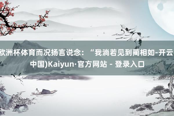 欧洲杯体育而况扬言说念：“我淌若见到蔺相如-开云(中国)Kaiyun·官方网站 - 登录入口