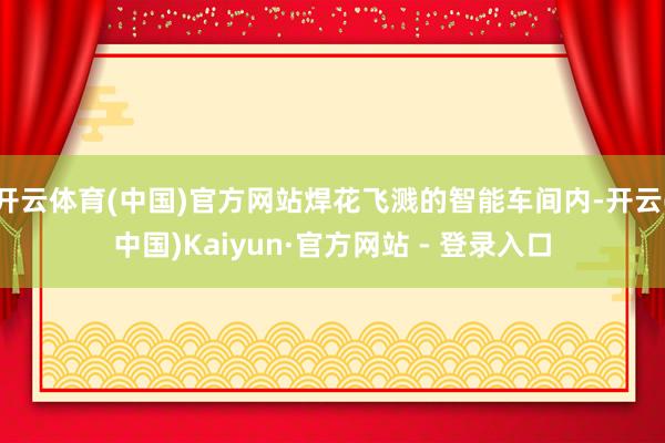 开云体育(中国)官方网站焊花飞溅的智能车间内-开云(中国)Kaiyun·官方网站 - 登录入口