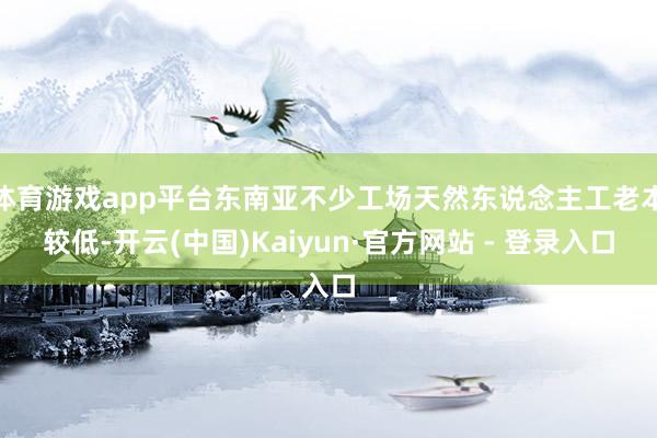 体育游戏app平台东南亚不少工场天然东说念主工老本较低-开云(中国)Kaiyun·官方网站 - 登录入口